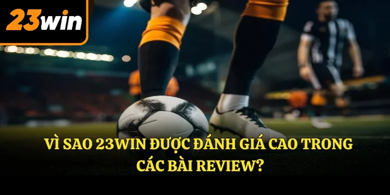 Vì sao 23WIN được đánh giá cao trong các bài Review?